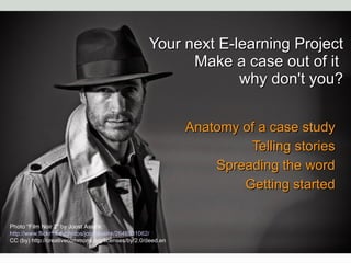 Your next E-learning Project Make a case out of it  why don't you? Anatomy of a case study Telling stories Spreading the word Getting started Photo “Film Noir 2” by Joost Assink http://www.flickr.com/photos/joostassink/2646931062/ CC (by) http://creativecommons.org/licenses/by/2.0/deed.en 