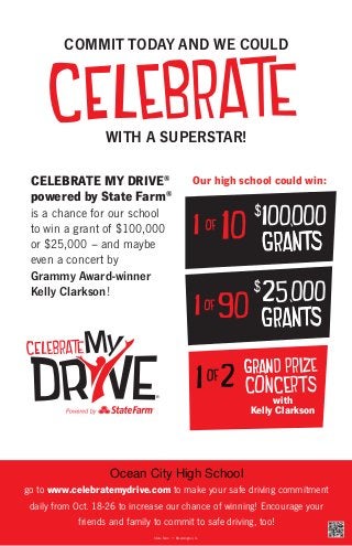 COMMIT TODAY AND WE COULD

WITH A SUPERSTAR!
CELEBRATE MY DRIVE®
powered by State Farm®

Our high school could win:

is a chance for our school
to win a grant of $100,000
or $25,000 – and maybe
even a concert by
Grammy Award-winner
Kelly Clarkson!

®

with
Kelly Clarkson

Ocean City High School
go to www.celebratemydrive.com to make your safe driving commitment
daily from Oct. 18-26 to increase our chance of winning! Encourage your
friends and family to commit to safe driving, too!
State Farm • Bloomington, IL

 