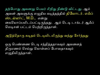 தற்போபோது அவனது ெபயர் சிறிது நீண்டு விட்டது. ஆம்
அவன் அவளுக்கு எழுதிய கடித்தத்தில் திோயோடர். எஃப்
ஸ்டல்லர்ட், M.D., என்று
ைகெயோப்பமிடப்பட்டிருந்தது. ஆம் ெடடி டோக்டர் ஆஃப்
ெமடிசன் பட்டம் ெபற்பறிருந்தோன்.
அடுத்ெதோரு கடிதம் ெடடியிடமிருந்து வந்து ோசர்ந்தது
ஒரு ெபண்ைணை ெடடி சந்தித்ததோகவும் அவைளைத்
திருமணைம் ெசய்து ெகோள்ளைப் ோபோவதோகவும்
எழுதியிருந்தோன்.
 