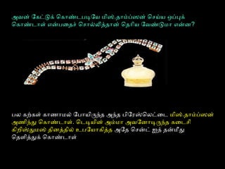 அவன் ோகட்டுக் ெகோண்டபடிோய மிஸ்.தோம்ப்ஸன் ெசய்ய ஒப்புக்
ெகோண்டோளை் என்பைதச் ெசோல்லித்தோன் ெதோிய ோவண்டுமோ என்ன?
பல கற்பகளை் கோணைோமல் ோபோயிருந்த அந்த பிோரஸ்ெலட்ைட மிஸ்.தோம்ப்ஸன்
அணைிந்து ெகோண்டோளை். ெடடியின் அம்மோ அவோனோடிருந்த கைடசி
கிறிஸ்துமஸ் தினத்தில் உபோயோகித்த அோத ெசன்ட் ஐத் தன்மீது
ெதளைித்துக் ெகோண்டோளை்
 