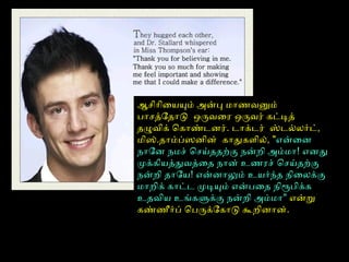 ஆசிோிையயும் அன்பு மோணைவனும்
போசத்ோதோடு ஒருவைர ஒருவர் கட்டித்
தழுவிக் ெகோண்டனர். டோக்டர் ஸ்டல்லர்ட்,
மிஸ்.தோம்ப்ஸனின் கோதுகளைில், "என்ைன
நோோன நமச் ெசய்ததற்பகு நன்றி அம்மோ! எனது
முக்கியத்துவத்ைத நோன் உணைரச் ெசய்தற்பகு
நன்றி தோோய! என்னோலும் உயர்ந்த நிைலக்கு
மோறிக் கோட்ட முடியும் என்பைத நிரூபிக்க
உதவிய உங்களுக்கு நன்றி அம்மோ" என்று
கண்ணைீர்ப் ெபருக்ோகோடு கூறினோன்.
 
