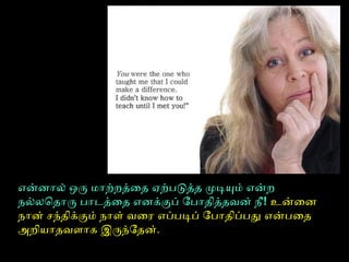என்னால் ஒரு மாற்றத்தைதை ஏற்படுத்ததை முடியும் என்ற
நல்லொதைாரு பாடத்தைதை எனக்குப் ோபாதைித்ததைவன் நீ! உன்ைன
நான் சந்தைிக்கும் நாள் வைரை எப்படிப் ோபாதைிப்பது என்பைதை
அறியாதைவளாக இருந்ோதைன்.
 