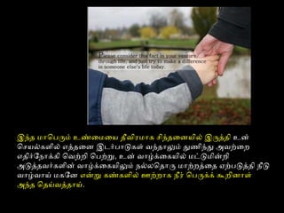 இந்தை மாொபரும் உண்ைமைய தைீவிரைமாக சிந்தைைனயில் இருத்ததைி உன்
ொசயல்களில் எத்ததைைன இடர்பாடுகள் வந்தைாலும் துணிந்து அவற்ைற
எதைிர்ோநாக்கி ொவற்றி ொபற்ற, உன் வாழ்க்ைகயில் மட்டுமின்றி
அடுத்ததைவர்களின் வாழ்க்ைகயிலும் நல்லொதைாரு மாற்றத்தைதை ஏற்படுத்ததைி நீடு
வாழ்வாய் மகோன என்ற கண்களில் ஊற்றாக நீரை் ொபருக்க் கூறினாள்
அந்தை ொதைய்வத்ததைாய்.
 