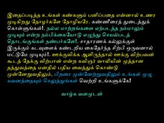 இைதைப்படித்ததை உங்கள் கண்களும் பனிப்பைதை என்னால் உணரை
முடிகிறது ோதைாழர்கோள ோதைாழியோரை. கண்ணீைரைதை் துைடத்ததுக்
ொகாள்ளுங்கள்!. நல்ல மாற்றங்கைள ஏற்படத்ததை நம்மாலும்
முடியும் என்ற நம்பிக்ைகோயாடு எழுந்து ொசயல்படதை்
ொதைாடங்குங்கள் நண்பர்கோள!. சாதைாரைணக் கல்லுக்குள்
இருக்கும் கடவுளைளக் கண்டறிய ைகோதைர்ந்தை சிற்பி ஒருவனால்
மட்டுோம முடியும்!. ஊக்குவிக்க ஆளிருந்தைால் ஊக்கு விற்பவன்
கூடதை் ோதைக்கு விற்பான் என்ற கவிஞரை் வாலியின் முத்ததைான
தைத்ததுவத்தைதை மனதைில் பதைிய ைவத்ததுக் ொகாண்டு
முன்ோனறவதைிலும், பிறைரை முன்ோனற்றவதைிலும் உங்கள் முழு
கவனத்தைதையும் ொசலுத்ததுங்கள் ொவற்றி உங்களுக்ோக!
வாழ்க வளமுடன்
 