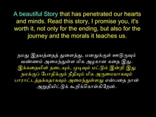 நமது இதயத்தைதத் துைளைத்தது, மனதுக்குளை் ஊடுருவும்
வண்ணம் அமைமந்துள்ளை மிக அமழகான கைத இது.
இக்கைதயின் நைடையும், முடிவும் மட்டும் இன்றி இது
நமக்குப் ோபாதிக்கும் நீதியும் மிக அமருைமயாகவும்
பாராட்டைத்ததக்கதாகவும் அமைமந்துள்ளைது என்பைத நான்
அமறுதியிட்டுக் கூறிக்ொகாள்கிோறன்.
A beautiful Story that has penetrated our hearts
and minds. Read this story, I promise you, it's
worth it, not only for the ending, but also for the
journey and the morals it teaches us.
 