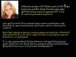 விடுமுைற முடிந்து பள்ளைி திறந்த முதல் நாளைில் 5ஆம்
வகுப்புக்கு முன்ோன நின்று ொகாண்டிருந்த அமந்த
ஆசிாிைய தனது வகுப்புக் குழந்ைதகளைிடைம் ஒரு
ொபாய்யான தகவைலக் கூறினாளை்,
மற்ற ஆசிாியர்கைளைப் ோபால அமவளும் தனது மாணவ மாணவிகைளை உற்று
ோநாக்கிவிட்டு, அமவர்களைைனவைரயும் அமவளை் ஒோர மாதிாியாக ோநசிப்பதாகக்
கூறினாளை்,
இருப்பினும் அமவளைது கூற்று நைடைமுைறக்கு ஒத்ததுவராத ஒன்றாகும். ஏனொனன்றால்
முதல் வாிைசயில் ொடைடி ஸ்டைல்லர்டை் எனும் ொபயருைடைய ஒரு சிறுவன் மந்தமான
நிைலயில் உட்கார்ந்திருந்தான்
ொடைடி மற்ற குழந்ைதகோளைாடு ோசர்ந்து விைளையாடைாமல் ஒதுங்கியிருந்தைதயும்
அமவன் அமழுக்கான உைடைோயாடு அமடிக்கடி குளைித்ததால் நல்லது என்ற நிைலயிலும்
இருந்தைத ொசன்ற வருடைம் மிஸ்.தாம்ஸன் கவனித்ததிருந்தாளை்.
 
