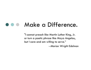 Make a Difference.
"I cannot preach like Martin Luther King, Jr.
or turn a poetic phrase like Maya Angelou,
but I care and am willing to serve.”
                     --Marian Wright Edelman
 