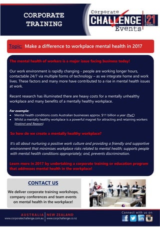 CORPORATE
TRAINING
The mental health of workers is a major issue facing business today!
Our work environment is rapidly changing - people are working longer hours,
contactable 24/7 via multiple forms of technology – as we integrate home and work
lives. These factors and many more have contributed to a rise in mental health issues
at work.
Recent research has illuminated there are heavy costs for a mentally unhealthy
workplace and many benefits of a mentally healthy workplace.
For example:
Mental health conditions costs Australian businesses approx. $11 billion a year (PwC)
Whilst a mentally healthy workplace is a powerful magnet for attracting and retaining workers
(Instinct and Reason)
So how do we create a mentally healthy workplace?
It’s all about nurturing a positive work culture and providing a friendly and supportive
environment that minimises workplace risks related to mental health; supports people
with mental health conditions appropriately; and, prevents discrimination.
Learn more in 2017 by undertaking a corporate training or education program
that addresses mental health in the workplace!
Topic: Make a difference to workplace mental health in 2017
CONTACT US
We deliver corporate training workshops,
company conferences and team events
on mental health in the workplace!
 