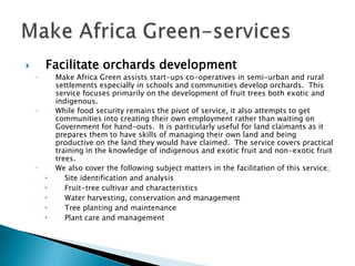        Facilitate orchards development
    ◦       Make Africa Green assists start-ups co-operatives in semi-urban and rural
            settlements especially in schools and communities develop orchards. This
            service focuses primarily on the development of fruit trees both exotic and
            indigenous.
    ◦       While food security remains the pivot of service, it also attempts to get
            communities into creating their own employment rather than waiting on
            Government for hand-outs. It is particularly useful for land claimants as it
            prepares them to have skills of managing their own land and being
            productive on the land they would have claimed. The service covers practical
            training in the knowledge of indigenous and exotic fruit and non-exotic fruit
            trees.
    ◦       We also cover the following subject matters in the facilitation of this service;
              Site identification and analysis
              Fruit-tree cultivar and characteristics
              Water harvesting, conservation and management
              Tree planting and maintenance
              Plant care and management
 