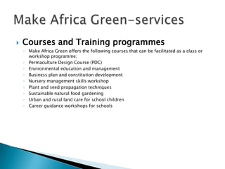    Courses and Training programmes
    ◦ Make Africa Green offers the following courses that can be facilitated as a class or
      workshop programme;
    ◦ Permaculture Design Course (PDC)
    ◦ Environmental education and management
    ◦ Business plan and constitution development
    ◦ Nursery management skills workshop
    ◦ Plant and seed propagation techniques
    ◦ Sustainable natural food gardening
    ◦ Urban and rural land care for school children
    ◦ Career guidance workshops for schools
 