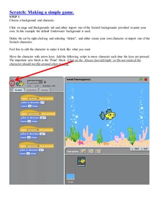 Scratch: Making a simple game.
STEP 1
Choose a background and character.
Click on stage and Backgrounds tab and either import one of the Scratch backgrounds provided or paint your
own. In this example the default Underwater background is used.
Delete the cat by right-clicking and selecting “delete”, and either create your own character or import one of the
Scratch characters.
Feel free to edit the character to make it look like what you want
Move the character with arrow keys. Add the following script to move character each time the keys are pressed.
The important new block is the ‘Point’ block. Click on the ‘Always face left/right’ or Do not rotate if the
character should not flip around when moving.
 