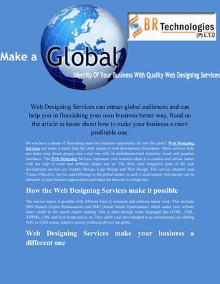 Web Designing Services can attract global audiences and can
 help you in flourishing your own business better way. Read on
  the article to know about how to make your business a more
                         profitable one.
Do you have a dream of flourishing your own business opportunity all over the globe? Web Designing
Services can make it easier than the other means of web development procedures. These services truly
can make your dream project into a real one with its multidimensional technical, visual and graphics
interfaces. The Web Designing Services represents your business ideas in a creative and artistic nature
with the help of color and different shapes and so. The three most integrated parts of the web
development services are Graphic Design, Logo Design and Web Design. This service interpret your
Vision, Objective, Service and Offerings to the global market in such a lucid manner that anyone can be
attracted to your business opportunities and make the turnover as a huge one.


How the Web Designing Services make it possible
The service makes it possible with different kind of technical and software based work. This includes
SEO (Search Engine Optimization) and SMO (Social Media Optimization) which makes your website
more visible in the search engine ranking. This is done through some languages like HTML, XML,
XHTML, CSS, and Java Script and so on. They uplift your sites standard to an international one abiding
W3C or CMS norms, which is mostly preferred all over the globe.


Web Designing Services make your business a
different one
 