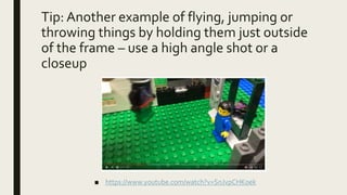 Tip: Another example of flying, jumping or
throwing things by holding them just outside
of the frame – use a high angle shot or a
closeup
■ https://www.youtube.com/watch?v=SnJvpCHK0ek
 