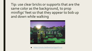 Tip: use clear bricks or supports that are the
same color as the background, to prop
minifigs’ feet so that they appear to bob up
and down while walking
■ https://youtu.be/6waU3cVjg4k?t=20
 