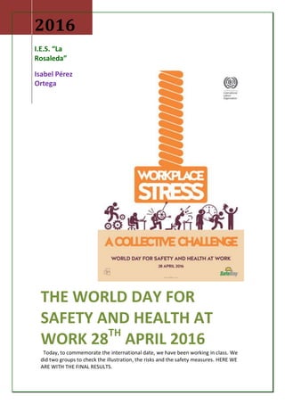 2016
I.E.S. “La
Rosaleda”
Isabel Pérez
Ortega
THE WORLD DAY FOR
SAFETY AND HEALTH AT
WORK 28TH
APRIL 2016
Today, to commemorate the international date, we have been working in class. We
did two groups to check the illustration, the risks and the safety measures. HERE WE
ARE WITH THE FINAL RESULTS.
 
