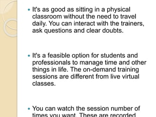  It's as good as sitting in a physical
classroom without the need to travel
daily. You can interact with the trainers,
ask questions and clear doubts.
 It's a feasible option for students and
professionals to manage time and other
things in life. The on-demand training
sessions are different from live virtual
classes.
 You can watch the session number of
 