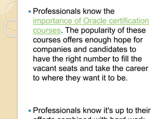  Professionals know the
importance of Oracle certification
courses. The popularity of these
courses offers enough hope for
companies and candidates to
have the right number to fill the
vacant seats and take the career
to where they want it to be.
 Professionals know it's up to their
 