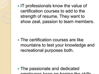  IT professionals know the value of
certification courses to add to the
strength of resume. They want to
show zeal, passion to team members.
 The certification courses are like
mountains to test your knowledge and
recreational purposes both.
 The passionate and dedicated
 