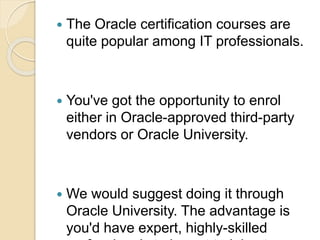  The Oracle certification courses are
quite popular among IT professionals.
 You've got the opportunity to enrol
either in Oracle-approved third-party
vendors or Oracle University.
 We would suggest doing it through
Oracle University. The advantage is
you'd have expert, highly-skilled
 