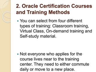 2. Oracle Certification Courses
and Training Methods
 You can select from four different
types of training: Classroom training,
Virtual Class, On-demand training and
Self-study material.
 Not everyone who applies for the
course lives near to the training
center. They need to either commute
daily or move to a new place.
 