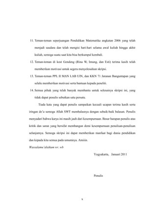 x
11. Teman-teman seperjuangan Pendidikan Matematika angkatan 2006 yang telah
menjadi saudara dan telah mengisi hari-hari selama awal kuliah hingga akhir
kuliah, semoga suatu saat kita bisa berkumpul kembali.
12. Teman-teman di kost Gendeng (Rina W, Imung, dan Esti) terima kasih telah
memberikan motivasi untuk segera menyelesaikan skripsi.
13. Teman-teman PPL II MAN LAB UIN, dan KKN 71 Jaranan Banguntapan yang
selalu memberikan motivasi serta bantuan kepada peneliti.
14. Semua pihak yang telah banyak membantu untuk selesainya skripsi ini, yang
tidak dapat penulis sebutkan satu persatu.
Tiada kata yang dapat penulis sampaikan kecuali ucapan terima kasih serta
iringan do’a semoga Allah SWT membalasnya dengan sebaik-baik balasan. Penulis
menyadari bahwa karya ini masih jauh dari kesempurnaan. Besar harapan penulis atas
kritik dan saran yang bersifat membangun demi kesempurnaan penulisan-penulisan
selanjutnya. Semoga skripsi ini dapat memberikan manfaat bagi dunia pendidikan
dan kepada kita semua pada umumnya. Amiiin.
Wassalamu’alaikum wr. wb
Yogyakarta, Januari 2011
Penulis
 
