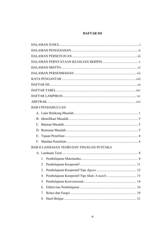 xi
DAFTAR ISI
HALAMAN JUDUL................................................................................................ i
HALAMAN PENGESAHAN.................................................................................ii
HALAMAN PERSETUJUAN...............................................................................iii
HALAMAN PERNYATAAN KEASLIAN SKRIPSI ........................................... v
HALAMAN MOTTO............................................................................................ vi
HALAMAN PERSEMBAHAN ...........................................................................vii
KATA PENGANTAR .........................................................................................viii
DAFTAR ISI.......................................................................................................... xi
DAFTAR TABEL................................................................................................ xiv
DAFTAR LAMPIRAN......................................................................................... xv
ABSTRAK........................................................................................................... xvi
BAB I PENDAHULUAN
A. Latar Belakang Masalah.............................................................................. 1
B. Identifikasi Masalah.................................................................................... 5
C. Batasan Masalah.......................................................................................... 5
D. Rumusan Masalah....................................................................................... 5
E. Tujuan Penelitian ........................................................................................ 6
F. Manfaat Penelitian ...................................................................................... 6
BAB II LANDASAN TEORI DAN TINJAUAN PUSTAKA
A. Landasan Teori............................................................................................ 8
1. Pembelajaran Matematika..................................................................... 8
2. Pembelajaran Kooperatif .................................................................... 11
3. Pembelajaran Kooperatif Tipe Jigsaw ................................................ 12
4. Pembelajaran Kooperatif Tipe Make A match .................................... 13
5. Pembelajaran Konvensional................................................................ 14
6. Efektivitas Pembelajaran .................................................................... 16
7. Relasi dan Fungsi................................................................................ 19
8. Hasil Belajar........................................................................................ 21
 