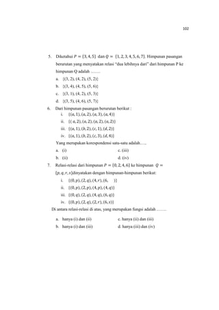 102
5. Diketahui ܲ = ሼ3, 4, 5ሽ dan ܳ = ሼ1, 2, 3, 4, 5, 6, 7ሽ. Himpunan pasangan
berurutan yang menyatakan relasi “dua lebihnya dari” dari himpunan P ke
himpunan Q adalah …….
a. {(3, 2), (4, 2), (5, 2)}
b. {(3, 4), (4, 5), (5, 6)}
c. {(3, 1), (4, 2), (5, 3)}
d. {(3, 5), (4, 6), (5, 7)}
6. Dari himpunan pasangan berurutan berikut :
i. ሼሺܽ, 1ሻ, ሺܽ, 2ሻ, ሺܽ, 3ሻ, ሺܽ, 4ሻሽ
ii. ሼሺ ܽ, 2ሻ, ሺܽ, 2ሻ, ሺܽ, 2ሻ, ሺܽ,2ሻሽ
iii. ሼሺܽ, 1ሻ, ሺܾ, 2ሻ, ሺܿ, 1ሻ, ሺ݀, 2ሻሽ
iv. ሼሺܽ, 1ሻ, ሺܾ, 2ሻ, ሺܿ, 3ሻ, ሺ݀, 4ሻሽ
Yang merupakan korespondensi satu-satu adalah…..
a. (i) c. (iii)
b. (ii) d. (iv)
7. Relasi-relasi dari himpunan ܲ = ሼ0, 2, 4, 6ሽ ke himpunan ܳ =
ሼ‫,݌‬ ‫,ݍ‬ ‫,ݎ‬ ‫ݏ‬ሽdinyatakan dengan himpunan-himpunan berikut:
i. ሼሺ0, ‫݌‬ሻ,ሺ2,‫ݍ‬ሻ, ሺ4,‫ݎ‬ሻ, ሺ6, ሻሽ
ii. ሼሺ0, ‫݌‬ሻ,ሺ2,‫݌‬ሻ, ሺ4, ‫݌‬ሻ, ሺ4, ‫ݍ‬ሻሽ
iii. ሼሺ0, ‫ݍ‬ሻ,ሺ2, ‫ݍ‬ሻ, ሺ4,‫ݍ‬ሻ, ሺ6, ‫ݍ‬ሻሽ
iv. ሼሺ0, ‫݌‬ሻ,ሺ2,‫ݍ‬ሻ, ሺ2,‫ݎ‬ሻ, ሺ6, ‫ݏ‬ሻሽ
Di antara relasi-relasi di atas, yang merupakan fungsi adalah …….
a. hanya (i) dan (ii) c. hanya (ii) dan (iii)
b. hanya (i) dan (iii) d. hanya (iii) dan (iv)
 