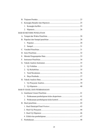 xii
B. Tinjauan Pustaka....................................................................................... 23
C. Kerangka Berpikir dan Hipotesis.............................................................. 25
1. Kerangka berfikir ................................................................................ 25
2. Hipotesis.............................................................................................. 26
BAB III METODE PENELITIAN
A. Tempat dan Waktu Penelitian................................................................... 28
B. Populasi dan Sampel penelitian ................................................................ 28
1. Populasi............................................................................................... 28
2. Sampel................................................................................................. 31
C. Variabel Penelitian.................................................................................... 31
D. Jenis Penelitian.......................................................................................... 32
E. Metode Pengumpulan Data....................................................................... 33
F. Instrumen Penelitian.................................................................................. 34
G. Teknik Analisis Instrumen........................................................................ 35
1. Uji Validitas ....................................................................................... 35
2. Uji Reliabilitas .................................................................................... 35
3. Taraf Kesukaran.................................................................................. 36
4. Daya Pembeda..................................................................................... 37
H. Teknik Analisis Data................................................................................. 39
1. Uji Prasyarat Analisis.......................................................................... 39
2. Uji Hipotesis ....................................................................................... 40
BAB IV HASIL DAN PEMBAHASAN
A. Gambaran Umum Penelitian..................................................................... 41
1. Pelaksanaan pembelajaran kelas eksperimen...................................... 41
2. Pelaksanaan pembelajaran kelas kontrol............................................. 42
B. Hasil penelitian.......................................................................................... 43
1. Hasil Deskriptif Soal Posttest............................................................... 43
2. Hasil Uji Prasyarat................................................................................ 44
3. Hasil Uji Hipotesis ............................................................................... 46
4. Efektivitas pembelajaran ...................................................................... 47
C. Pembahasan............................................................................................... 48
 