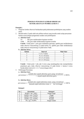 119
PEDOMAN PENGISIAN LEMBAR OBSERVASI
KETERLAKSANAAN PEMBELAJARAN 2
Petunjuk :
1. Pengisian lembar observasi berdasarkan pada pelaksanaan pembelajaran yang saudara
amati.
2. Berilah tanda (√) pada salah satu pilihan realisasi yang tersedia untuk setiap pernyataan
berikut sesuai dengan pengamatan saudara saat pembelajaran:
a. Aktivitas Guru
Ya : Jika guru melaksanakan kegiatan tersebut
Tidak : Jika guru tidak melaksanakan kegiatan tersebut
Contoh : Untuk point 1 yaitu guru melakukan apersepsi, apabila guru melakukannya
maka observer menyontreng (√) pada kolom Ya, apabila guru tidak melakukannya
maka observer menyontreng (√) pada kolom Tidak.
b. Aktivitas Siswa
Kolom Interval Nilai/ Skor
1 1 ≤ I ≤ 7 siswa 1
2 8 ≤ I ≤ 14 siswa 2
3 15 ≤ I ≤ 21 siswa 3
4 22 ≤ I ≤ 28 siswa 4
Contoh : Untuk point 1 jika ada 6 siswa yang mendengarkan dan memperhatikan
penjelasan guru maka observer menyontreng (√) pada kolom 1, karena 6 siswa
berada dalam interval (1 ≤ I ≤ 7 siswa) dengan nilai 1
3. Perhitungan Persentase
a. Aktivitas Guru
‫݁ݏܽݐ݊݁ݏݎ݁݌‬ ൌ
݆‫݈ܽ݉ݑ‬ℎ ‫ݎ݋݇ݏ‬ ܽ‫݇݁݌ݏ‬ ܽ݇‫ݏܽݐ݅ݒ݅ݐ‬ ݃‫ݑݎݑ‬ ‫݃݊ܽݕ‬ ‫݅ݏܽݏ݈݅ܽ݁ݎ݁ݐ‬
− ܽ݊‫݇ܽݕ‬ ܽ‫݇݁݌ݏ‬ ܽ݇‫ݏܽݐ݅ݒ݅ݐ‬ ݃‫ݑݎݑ‬
× 100 %
b. Aktivitas Siswa
‫݁ݏܽݐ݊݁ݏݎ݁݌‬ =
݆‫݈ܽ݉ݑ‬ℎ ‫ݎ݋݇ݏ‬ ܽ‫݇݁݌ݏ‬ ܽ݇‫ݏܽݐ݅ݒ݅ݐ‬ ‫ܽݓݏ݅ݏ‬ ‫݃݊ܽݕ‬ ‫݅ݏܽݏ݈݅ܽ݁ݎ݁ݐ‬
ܾܽ݊‫݇ܽݕ‬ ܽ‫݇݁݌ݏ‬ ܽ݇‫ݏܽݐ݅ݒ݅ݐ‬ ‫ܽݓݏ݅ݏ‬ × ݇‫ݎ݋‬ ‫݅݃݃݊݅ݐݎ݁ݐ‬
× 100 %
Kategori
No Persentase Kategori
1 80,00% ≤ µ ≤ 100% Sangat tinggi
2 60,00% ≤ µ ≤ 79,99% Tinggi
3 40,00% ≤ µ ≤ 59,99% Sedang
4 20,00% ≤ µ ≤ 39,99% Rendah
5 0% ≤ µ ≤ 19,99% Sangat rendah
 