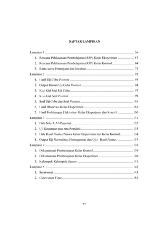 xv
DAFTAR LAMPIRAN
Lampiran 1 ................................................................................................................. 56
1. Rencana Pelaksanaan Pembelajaran (RPP) Kelas Eksperimen ..................... 57
2. Rencana Pelaksanaan Pembelajaran (RPP) Kelas Kontrol............................ 64
3. Kartu-kartu Pertanyaan dan Jawaban............................................................. 72
Lampiran 2 ................................................................................................................ 92
1. Hasil Uji Coba Posttest.................................................................................. 93
2. Output Iteman Uji Coba Posttest ................................................................... 94
3. Kisi-Kisi Soal Uji Coba ................................................................................. 97
4. Kisi-Kisi Soal Posttest ................................................................................... 99
5. Soal Uji Coba dan Soal Posttest .................................................................. 101
6. Hasil Observasi Kelas Eksperimen ............................................................. 116
7. Hasil Perhitungan Efektivitas Kelas Eksperimen dan Kontrol ................... 130
Lampiran 3 .............................................................................................................. 131
1. Data Nilai UAS Populasi ............................................................................. 132
2. Uji Kesamaan rata-rata Populasi.................................................................. 133
3. Data Hasil Posttest Siswa Kelas Eksperimen dan Kelas Kontrol................ 134
4. Output Uji Normalitas, Homogenitas dan Uji-t Hasil Posttest................... 137
Lampiran 4 .............................................................................................................. 138
1. Dokumentasi Pembelajaran Kelas Kontrol .................................................. 139
2. Dokumentasi Pembelajaran Kelas Eksperimen ........................................... 140
3. Kelompok-Kelompok Jigsaw ...................................................................... 141
Lampiran 5 .............................................................................................................. 142
1. Surat-surat .................................................................................................... 143
2. Curriculum Vitae.......................................................................................... 153
 