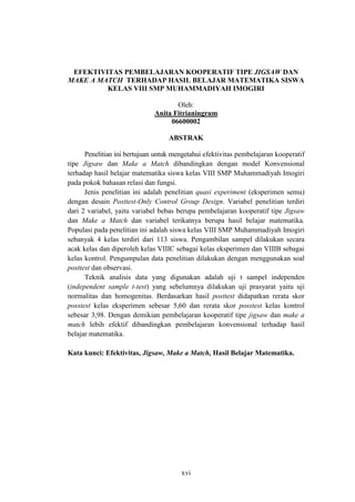 xvi
EFEKTIVITAS PEMBELAJARAN KOOPERATIF TIPE JIGSAW DAN
MAKE A MATCH TERHADAP HASIL BELAJAR MATEMATIKA SISWA
KELAS VIII SMP MUHAMMADIYAH IMOGIRI
Oleh:
Anita Fitrianingrum
06600002
ABSTRAK
Penelitian ini bertujuan untuk mengetahui efektivitas pembelajaran kooperatif
tipe Jigsaw dan Make a Match dibandingkan dengan model Konvensional
terhadap hasil belajar matematika siswa kelas VIII SMP Muhammadiyah Imogiri
pada pokok bahasan relasi dan fungsi.
Jenis penelitian ini adalah penelitian quasi experiment (eksperimen semu)
dengan desain Posttest-Only Control Group Design. Variabel penelitian terdiri
dari 2 variabel, yaitu variabel bebas berupa pembelajaran kooperatif tipe Jigsaw
dan Make a Match dan variabel terikatnya berupa hasil belajar matematika.
Populasi pada penelitian ini adalah siswa kelas VIII SMP Muhammadiyah Imogiri
sebanyak 4 kelas terdiri dari 113 siswa. Pengambilan sampel dilakukan secara
acak kelas dan diperoleh kelas VIIIC sebagai kelas eksperimen dan VIIIB sebagai
kelas kontrol. Pengumpulan data penelitian dilakukan dengan menggunakan soal
posttest dan observasi.
Teknik analisis data yang digunakan adalah uji t sampel independen
(independent sample t-test) yang sebelumnya dilakukan uji prasyarat yaitu uji
normalitas dan homogenitas. Berdasarkan hasil posttest didapatkan rerata skor
posstest kelas eksperimen sebesar 5,60 dan rerata skor posstest kelas kontrol
sebesar 3,98. Dengan demikian pembelajaran kooperatif tipe jigsaw dan make a
match lebih efektif dibandingkan pembelajaran konvensional terhadap hasil
belajar matematika.
Kata kunci: Efektivitas, Jigsaw, Make a Match, Hasil Belajar Matematika.
 