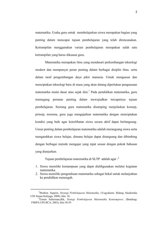 2
matematika. Usaha guru untuk membelajarkan siswa merupakan bagian yang
penting dalam mencapai tujuan pembelajaran yang telah direncanakan.
Ketrampilan menggunakan variasi pembelajaran merupakan salah satu
ketrampilan yang harus dikuasai guru.
Matematika merupakan ilmu yang mendasari perkembangan teknologi
modern dan mempunyai peran penting dalam berbagai disiplin ilmu. serta
dalam taraf pengembangan daya pikir manusia. Untuk menguasai dan
menciptakan teknologi baru di masa yang akan datang diperlukan penguasaan
matematika mulai dasar atau sejak dini.1
Pada pendidikan matematika, guru
memegang peranan penting dalam mewujudkan tercapainya tujuan
pembelajaran. Seorang guru matematika disamping menjelaskan konsep,
prinsip, teorema, guru juga mengajarkan matematika dengan menciptakan
kondisi yang baik agar keterlibatan siswa secara aktif dapat berlangsung.
Unsur penting dalam pembelajaran matematika adalah merangsang siswa serta
mengarahkan siswa belajar, dimana belajar dapat dirangsang dan dibimbing
dengan berbagai metode mengajar yang tepat sesuai dengan pokok bahasan
yang dianjurkan.
Tujuan pembelajaran matematika di SLTP adalah agar :2
1. Siswa memiliki kemampuan yang dapat dialihgunakan melalui kegiatan
matematika.
2. Siswa memiliki pengetahuan matematika sebagai bekal untuk melanjutkan
ke pendidikan menengah.
1
Ibrahim. Suparni, Strategi Pembelajaran Matematika, (Yogyakarta: Bidang Akademika
UIN Sunan Kalijaga, 2008), hlm. 36.
2
Erman Suherman,dkk, Srategi Pembelajaran Matematika Kontemporer, (Bandung:
FMIPA UPI-JICA, 2003), hlm 58-59
 