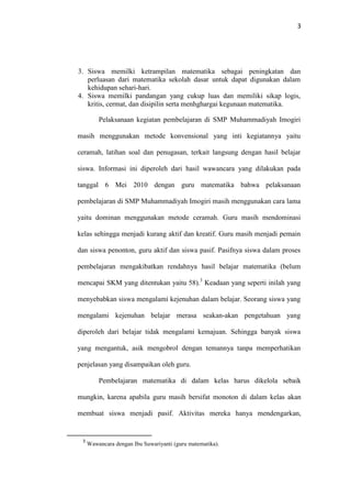 3
3. Siswa memilki ketrampilan matematika sebagai peningkatan dan
perluasan dari matematika sekolah dasar untuk dapat digunakan dalam
kehidupan sehari-hari.
4. Siswa memilki pandangan yang cukup luas dan memiliki sikap logis,
kritis, cermat, dan disipilin serta menhghargai kegunaan matematika.
Pelaksanaan kegiatan pembelajaran di SMP Muhammadiyah Imogiri
masih menggunakan metode konvensional yang inti kegiatannya yaitu
ceramah, latihan soal dan penugasan, terkait langsung dengan hasil belajar
siswa. Informasi ini diperoleh dari hasil wawancara yang dilakukan pada
tanggal 6 Mei 2010 dengan guru matematika bahwa pelaksanaan
pembelajaran di SMP Muhammadiyah Imogiri masih menggunakan cara lama
yaitu dominan menggunakan metode ceramah. Guru masih mendominasi
kelas sehingga menjadi kurang aktif dan kreatif. Guru masih menjadi pemain
dan siswa penonton, guru aktif dan siswa pasif. Pasifnya siswa dalam proses
pembelajaran mengakibatkan rendahnya hasil belajar matematika (belum
mencapai SKM yang ditentukan yaitu 58).3
Keadaan yang seperti inilah yang
menyebabkan siswa mengalami kejenuhan dalam belajar. Seorang siswa yang
mengalami kejenuhan belajar merasa seakan-akan pengetahuan yang
diperoleh dari belajar tidak mengalami kemajuan. Sehingga banyak siswa
yang mengantuk, asik mengobrol dengan temannya tanpa memperhatikan
penjelasan yang disampaikan oleh guru.
Pembelajaran matematika di dalam kelas harus dikelola sebaik
mungkin, karena apabila guru masih bersifat monoton di dalam kelas akan
membuat siswa menjadi pasif. Aktivitas mereka hanya mendengarkan,
3
Wawancara dengan Ibu Suwariyanti (guru matematika).
 