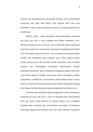 4
mencatat, dan mengerjakan apa yang disuruh oleh guru. Proses pembelajaran
matematika akan lebih baik apabila siswa berperan aktif yaitu siswa
ditempatkan sebagai subyek pembelajaran dan guru sebagai pengelola proses
pembelajaran.
Peneliti tertarik untuk menerapkan model pembelajaran kooperatif
tipe jigsaw dan make a match terhadap hasil belajar matematika siswa.
Melalui pembelajaran jigsaw dan make a match diharapkan dapat memberikan
solusi dan suasana baru yang menarik yang dapat meningkatkan hasil belajar
siswa. Pembelajaran jigsaw dan make a match membawa konsep pemahaman
inovatif, dan menekankan pada keaktifan siswa. Siswa bekerja dengan
suasana gotong-royong dan memiliki banyak kesempatan untuk mengolah
informasi dan meningkatkan ketrampilan berkomunikasi. Metode
pembelajaran kooperatif jigsaw memberikan pengalaman kepada setiap siswa
untuk berani tampil di hadapan teman-teman dalam kelompoknya, belajar
mengeluarkan pendapat/ide, menyampaikan permasalahan dengan caranya
sendiri, mentransfer ilmu kepada orang lain dan belajar berkomunikasi dengan
baik. Dengan demikian diharapkan dapat meningkatkan hasil belajar siswa.
Penelitian yang dilakukan dengan menggunakan model pembelajaran
kooperatif tipe jigsaw dan make a match ini diterapkan pada pokok bahasan
relasi dan fungsi. Pokok bahasan ini, banyak diantara siswa mengalami
kesulitan dalam memahami dan menyelesaikan soal-soalnya. Pembelajaran
matematika dengan pokok bahasan relasi dan fungsi dilakukan mengaitkan
 