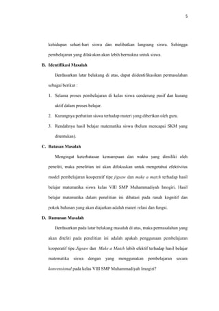 5
kehidupan sehari-hari siswa dan melibatkan langsung siswa. Sehingga
pembelajaran yang dilakukan akan lebih bermakna untuk siswa.
B. Identifikasi Masalah
Berdasarkan latar belakang di atas, dapat diidentifikasikan permasalahan
sebagai berikut :
1. Selama proses pembelajaran di kelas siswa cenderung pasif dan kurang
aktif dalam proses belajar.
2. Kurangnya perhatian siswa terhadap materi yang diberikan oleh guru.
3. Rendahnya hasil belajar matematika siswa (belum mencapai SKM yang
ditentukan).
C. Batasan Masalah
Mengingat keterbatasan kemampuan dan waktu yang dimiliki oleh
peneliti, maka penelitian ini akan difokuskan untuk mengetahui efektivitas
model pembelajaran kooperatif tipe jigsaw dan make a match terhadap hasil
belajar matematika siswa kelas VIII SMP Muhammadiyah Imogiri. Hasil
belajar matematika dalam penelitian ini dibatasi pada ranah kognitif dan
pokok bahasan yang akan diajarkan adalah materi relasi dan fungsi.
D. Rumusan Masalah
Berdasarkan pada latar belakang masalah di atas, maka permasalahan yang
akan diteliti pada penelitian ini adalah apakah penggunaan pembelajaran
kooperatif tipe Jigsaw dan Make a Match lebih efektif terhadap hasil belajar
matematika siswa dengan yang menggunakan pembelajaran secara
konvensional pada kelas VIII SMP Muhammadiyah Imogiri?
 