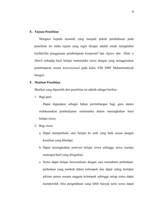 6
E. Tujuan Penelitian
Mengacu kepada masalah yang menjadi pokok pembahasan pada
penelitian ini maka tujuan yang ingin dicapai adalah untuk mengetahui
keefektifan penggunaan pembelajaran kooperatif tipe Jigsaw dan Make a
Match terhadap hasil belajar matematika siswa dengan yang menggunakan
pembelajaran secara konvensional pada kelas VIII SMP Muhammadiyah
Imogiri.
F. Manfaat Penelitian
Manfaat yang diperoleh dari penelitian ini adalah sebagai berikut :
1. Bagi guru
Dapat digunakan sebagai bahan pertimbangan bagi guru dalam
melaksanakan pembelajaran matematika dalam meningkatkan hasil
belajar siswa.
2. Bagi siswa
a. Dapat memperbaiki cara belajar ke arah yang baik sesuai dengan
kesulitan yang dihadapi.
b. Dapat meningkatkan motivasi belajar siswa sehingga siswa mampu
mencapai hasil yang diinginkan.
c. Siswa dapat belajar bersosialisasi dengan cara memahami perbedaan-
perbedaan yang tumbuh dalam kelompok dan dapat saling bertukar
pikiran antara sesama anggota kelompok sehingga setiap siswa dapat
memperoleh ilmu pengetahuan yang lebih banyak serta siswa dapat
 