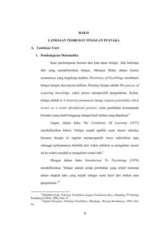 8
BAB II
LANDASAN TEORI DAN TINJAUAN PUSTAKA
A. Landasan Teori
1. Pembelajaran Matematika
Kata pembelajaran berasal dari kata dasar belajar. Ada beberapa
ahli yang mendefinisikan belajar. Menurut Reber dalam kamus
susunannya yang tergolong modern, Dictionary of Psychology membatasi
belajar dengan dua macam definisi. Pertama, belajar adalah The process of
acquiring knowledge, yakni proses memperoleh pengetahuan. Kedua,
belajar adalah in A relatively permanent change respons potentiality which
occurs as a result ofreinforced practice, yaitu perubahan kemampuan
bereaksi yang relatif langgeng sebagai hasil latihan yang diperkuat.4
Gagne, dalam buku The Conditions Of Learning (1977)
mendefinisikan bahwa “belajar terjadi apabila suatu situasi stimulus
bersama dengan isi ingatan mempengaruhi siswa sedemikian rupa
sehingga perbuatannya berubah dari waktu sebelum ia mengalami situasi
itu ke waktu sesudah ia mengalami situasi tadi.”
Morgan dalam buku Introduction To Psychology (1978)
mendefinisikan “belajar adalah setiap perubahan yang relatif menetap
dalam tingkah laku yang terjadi sebagai suatu hasil dari latihan atau
pengalaman.”5
4
Muhibbin Syah, Psikologi Pendidikan dengan Pendekatan Baru, (Bandung: PT Remaja
Rosdakarya Offset, 2006), hlm. 91
5
Ngalim Purwanto, Psikologi Pendidikan, (Bandung : Remaja Rosdakarya, 1995), hlm.
84.
 