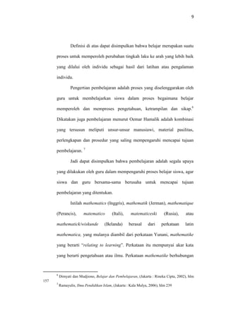 9
Definisi di atas dapat disimpulkan bahwa belajar merupakan suatu
proses untuk memperoleh perubahan tingkah laku ke arah yang lebih baik
yang dilalui oleh individu sebagai hasil dari latihan atau pengalaman
individu.
Pengertian pembelajaran adalah proses yang diselenggarakan oleh
guru untuk membelajarkan siswa dalam proses begaimana belajar
memperoleh dan memproses pengetahuan, ketrampilan dan sikap.6
Dikatakan juga pembelajaran menurut Oemar Hamalik adalah kombinasi
yang tersusun meliputi unsur-unsur manusiawi, material pasilitas,
perlengkapan dan prosedur yang saling mempengaruhi mencapai tujuan
pembelajaran. 7
Jadi dapat disimpulkan bahwa pembelajaran adalah segala upaya
yang dilakukan oleh guru dalam mempengaruhi proses belajar siswa, agar
siswa dan guru bersama-sama berusaha untuk mencapai tujuan
pembelajaran yang ditentukan.
Istilah mathematics (Inggris), mathematik (Jerman), mathematique
(Perancis), matematico (Itali), matematiceski (Rusia), atau
mathematick/wiskunde (Belanda) berasal dari perkataan latin
mathematica, yang mulanya diambil dari perkataan Yunani, mathematike
yang berarti “relating to learning”. Perkataan itu mempunyai akar kata
yang berarti pengetahuan atau ilmu. Perkataan mathematike berhubungan
6
Dimyati dan Mudjiono, Belajar dan Pembelajaran, (Jakarta : Rineka Cipta, 2002), hlm
157
7
Ramayulis, Ilmu Pendidikan Islam, (Jakarta : Kala Mulya, 2006), hlm 239
 