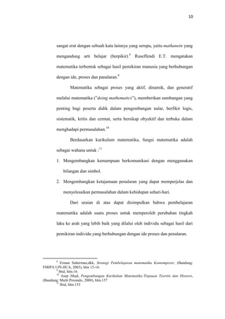 10
sangat erat dengan sebuah kata lainnya yang serupa, yaitu mathanein yang
mengandung arti belajar (berpikir).8
Ruseffendi E.T. mengatakan
matematika terbentuk sebagai hasil pemikiran manusia yang berhubungan
dengan ide, proses dan panalaran.9
Matematika sebagai proses yang aktif, dinamik, dan generatif
melalui matematika (”doing mathematics”), memberikan sumbangan yang
penting bagi peserta didik dalam pengembangan nalar, berfikir logis,
sistematik, kritis dan cermat, serta bersikap obyektif dan terbuka dalam
menghadapi permasalahan.10
Berdasarkan kurikulum matematika, fungsi matematika adalah
sebagai wahana untuk :11
1. Mengembangkan kemampuan berkomunikasi dengan menggunakan
bilangan dan simbol.
2. Mengembangkan ketajamaan penalaran yang dapat memperjelas dan
menyelesaikan permasalahan dalam kehidupan sehari-hari.
Dari uraian di atas dapat disimpulkan bahwa pembelajaran
matematika adalah suatu proses untuk memperoleh perubahan tingkah
laku ke arah yang lebih baik yang dilalui oleh individu sebagai hasil dari
pemikiran individu yang berhubungan dengan ide proses dan penalaran.
8
Erman Suherman,dkk, Strategi Pembelajaran matematika Kontemporer, (Bandung:
FMIPA UPI-JICA, 2003), hlm 15-16.
9
Ibid, hlm.16.
10
Asep Jihad, Pengembangan Kurikulum Matematika:Tinjauan Teoritis dan Historis,
(Bandung: Multi Presindo, 2008), hlm.157
11
Ibid, hlm.153
 