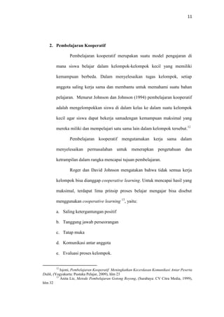 11
2. Pembelajaran Kooperatif
Pembelajaran kooperatif merupakan suatu model pengajaran di
mana siswa belajar dalam kelompok-kelompok kecil yang memiliki
kemampuan berbeda. Dalam menyelesaikan tugas kelompok, setiap
anggota saling kerja sama dan membantu untuk memahami suatu bahan
pelajaran. Menurut Johnson dan Johnson (1994) pembelajaran kooperatif
adalah mengelompokkan siswa di dalam kelas ke dalam suatu kelompok
kecil agar siswa dapat bekerja samadengan kemampuan maksimal yang
mereka miliki dan mempelajari satu sama lain dalam kelompok tersebut.12
Pembelajaran kooperatif mengutamakan kerja sama dalam
menyelesaikan permasalahan untuk menerapkan pengetahuan dan
ketrampilan dalam rangka mencapai tujuan pembelajaran.
Roger dan David Johnson mengatakan bahwa tidak semua kerja
kelompok bisa dianggap cooperative learning. Untuk mencapai hasil yang
maksimal, terdapat lima prinsip proses belajar mengajar bisa disebut
menggunakan cooperative learning 13
, yaitu:
a. Saling ketergantungan positif
b. Tanggung jawab perseorangan
c. Tatap muka
d. Komunikasi antar anggota
e. Evaluasi proses kelompok.
12
Isjoni, Pembelajaran Kooperatif Meningkatkan Kecerdasan Komunikasi Antar Peserta
Didik, (Yogyakarta: Pustaka Pelajar, 2009), hlm 23
13
Anita Lie, Metode Pembelajaran Gotong Royong, (Surabaya: CV Citra Media, 1999),
hlm 32
 