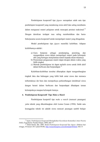 13
Pembelajaran kooperatif tipe jigsaw merupakan salah satu tipe
pembelajarn kooperatif yang mendorong siswa aktif dan saling membantu
dalam menguasai materi pelajaran untuk mencapai prestasi maksimal.15
Dengan demikian terdapat rasa saling membutuhkan dan harus
bekerjasama secara kooperatif untuk mempelajari materi yang ditugaskan.
Model pembelajaran tipe jigsaw memiliki kelebihan. Adapun
kelebihannya adalah :
a) Guru berperan sebagai pendamping, penolong, dan
mengarahkan siswa dalam mempelajari materi pada kelompok
ahli yang bertugas menjelaskan materi kepada rekan-rekannya.
b) Pemerataan penguasaan materi dapat dicapai dalam waktu yang
lebih singkat.
c) Metode pembelajaran ini dapat melatih siswa untuk lebih aktif
dalam berbicara dan berpendapat.16
Kelebihan-kelebihan tersebut diharapkan dapat mengembangkan
tingkah laku dan hubungan yang lebih baik antar siswa dan memacu
terbentuknya ide baru dan memperkaya perkembangan intelektual siswa
dengan berani dalam berbicara dan berpendapat dihadapan teman
kelompoknya maupun kelompok lainnya.
4. Pembelajaran Kooperatif Tipe Make a Match
Pembelajaran koopertif tipe make a match (mencari pasangan)
yaitu teknik yang dikembangkan oleh Lonna Curam (1994). Salah satu
keunggulan teknik ini adalah siswa mencari pasangan sambil belajar
15
Isjoni, Pembelajaran Kooperatif Meningkatkan Kecerdasan Komunikasi Antar Peserta
Didik, (Yogyakarta: Pustaka Pelajar, 2009), hlm 77
16
Abdul kholid, dkk. 2009. Model Pembelajaran Kooperatif Tipe Jigsaw. (Diakses hari
minggu, 30 Januari 2011 pukul 09.00). http://researchengines.com/christiana6-04.html. hlm 15
 