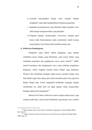 16
b. Ceramah menyebabkan belajar siswa menjadi “belajar
menghafal” yang tidak mengakibatkan timbulnya pengertian.
c. Kepadatan konsep-konsep yang diberikan dapat berakibat siswa
tidak mampu menguasai bahan yang diajarkan.
d. Pelajaran berjalan membosankan, siswa-siswi menjadi pasif
karena tidak berkesempatan untuk menemukan sendiri konsep
yang diajrkan. Siswa hanya aktif membuat catatan saja.
6. Efektivitas Pembelajaran
Pengajaran yang efektif adalah pengajaran yang mampu
melahirkan proses belajar yang berkualitas, yaitu proses belajar yang
melibatkan partisipasi dan penghayatan siswa secara intensif.21
Makin
intensif partisipasi dan penghayatan siswa yang terhadap pengalaman
belajarnya, makin tinggilah kualitas proses belajar yang dimaksud.
Efisiensi dan keefektifan mengajar dalam proses interaksi belajar yang
baik adalah segala daya upaya guru untuk membantu para siswa agar bisa
belajar dengan baik. Untuk mengetahui keefektifan mengajar, dengan
memberikan tes, sebab hasil tes dapat dipakai untuk mengevaluasi
berbagai aspek proses pengajaran.22
Menurut Elis bahwa efektivitas selain mengacu pada proses, juga
mengacu pada hasil, yaitu prestasi akademik yang dicapai siswa melalui
21
Wiji Suwarno, Dasar-Dasar Ilmu Pendidikan, (Yogyakarta: Ar-Ruzz Media, 2006),
hlm. 160-161.
22
Trianto, Mendesain Model Pembelajaran Inovatif-Progresif, (Jakarta: Prenada Media,
2009), hlm. 20.
 