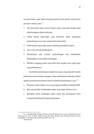 17
tes (ujian) baku. Agar dapat mencapai prestasi secara optima, maka proses
pun harus efektif, yaitu :23
1. Ada kesesuaian antara proses dengan tujuan yang akan dicapai yang
telah ditetapkan dalam kurikulum.
2. Cukup banyak tugas-tugas yang dievaluasi untuk mengetahui
perkembangan siswa dan memperoleh umpan balik.
3. Lebih banyak tugas-tugas yang mendukung pencapaian tujuan.
4. Ada variasi metode pembelajaran.
5. Pemantauana atau evaluasi perkembangan atau keberhasilan
dilaksanakan secara berkesinambungan.
6. Memberi tanggung jawab yang lebih besar kepada siswa pada tugas
yang dilakukannya.
Keefektifan pembelajaran adalah hasil guna yang diperoleh setelah
pelaksanaan proses belajar mengajar. Suatu pembelajaran dikatakan efektif
apabila memenuhi persyaratan utama keefektifan pembelajaran, yaitu :24
a. Presentasi waktu belajar siswa yang tinggi dicurahkan terhadap KMB.
b. Rata-rata perilaku melaksanakan tugas yang tinggi diantara siswa.
c. Ketetapan antara kandungan materi ajaran dan kemampuan siswa
(orientasi keberhasilan belajar) diutamakan.
23
Fr. Y. Kartika Budi, Berbagai Srategi untuk Melibatkan Siswa secara Aktif dalam Proses
Pembelajaran Fisika di SMU, Efektivitasnya dan Sikap Mereka pada Strategi-Strategi tersebut,
(Yogyakarta: Universitas Sanata Dharma, 2005), hlm. 44.
24
Ibid, hlm 20
 