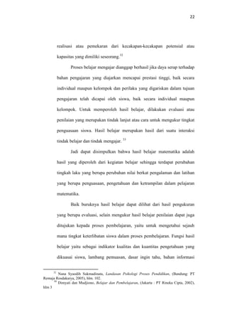 22
realisasi atau pemekaran dari kecakapan-kecakapan potensial atau
kapasitas yang dimiliki seseorang.32
Proses belajar mengajar dianggap berhasil jika daya serap terhadap
bahan pengajaran yang diajarkan mencapai prestasi tinggi, baik secara
individual maupun kelompok dan perilaku yang digariskan dalam tujuan
pengajaran telah dicapai oleh siswa, baik secara individual maupun
kelompok. Untuk memperoleh hasil belajar, dilakukan evaluasi atau
penilaian yang merupakan tindak lanjut atau cara untuk mengukur tingkat
penguasaan siswa. Hasil belajar merupakan hasil dari suatu interaksi
tindak belajar dan tindak mengajar. 33
Jadi dapat disimpulkan bahwa hasil belajar matematika adalah
hasil yang diperoleh dari kegiatan belajar sehingga terdapat perubahan
tingkah laku yang berupa perubahan nilai berkat pengalaman dan latihan
yang berupa penguasaan, pengetahuan dan ketrampilan dalam pelajaran
matematika.
Baik buruknya hasil belajar dapat dilihat dari hasil pengukuran
yang berupa evaluasi, selain mengukur hasil belajar penilaian dapat juga
ditujukan kepada proses pembelajaran, yaitu untuk mengetahui sejauh
mana tingkat keterlibatan siswa dalam proses pembelajaran. Fungsi hasil
belajar yaitu sebagai indikator kualitas dan kuantitas pengetahuan yang
dikuasai siswa, lambang pemuasan, dasar ingin tahu, bahan informasi
32
Nana Syaodih Sukmadinata, Landasan Psikologi Proses Pendidikan, (Bandung: PT
Remaja Rosdakarya, 2005), hlm. 102.
33
Dimyati dan Mudjiono, Belajar dan Pembelajaran, (Jakarta : PT Rineka Cipta, 2002),
hlm 3
 