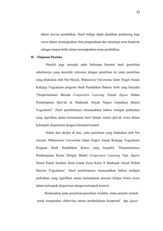 23
dalam inovasi pendidikan. Hasil belajar dapat dijadikan pendorong bagi
siswa dalam meningkatkan ilmu pengetahuan dan teknologi serta berperan
sebagai umpan balik dalam meningkatkan mutu pendidikan.
B. Tinjauan Pustaka
Peneliti juga merujuk pada beberapa literatur hasil penelitian
sebelumnya yang memiliki relevansi dengan penelitian ini yaitu penelitian
yang dilakukan oleh Nur Hayati, Mahasiswa Universitas Islam Negeri Sunan
Kalijaga Yogyakarta program Studi Pendidikan Bahasa Arab yang berjudul
”Eksperimentasi Metode Cooperative Learning Teknik Jigsaw Dalam
Pembelajaran Qira’ah di Madrasah Aliyah Negeri Gandekan Bantul
Yogyakarta”. Hasil penelitiannya menunjukkan bahwa terdapat perbedaan
yang signifikan antara kemampuan hasil belajar materi qira’ah siswa dalam
kelompok eksperimen dengan kelompol kontrol.
Selain dari skripsi di atas, yaitu penelitian yang dilakukan oleh Siti
Juriyah, Mahasisiwa Universitas Islam Negeri Sunan Kalijaga Yogyakarta
Program Studi Pendidikan Kimia yang berjudul ”Eksperimentasi
Pembelajaran Kimia Dengan Model Cooperative Learning Tipe Jigsaw
Materi Pokok Struktur Atom Untuk Siswa Kelas X Madrasah Aliyah Wahid
Hasyim Yogyakarta”. Hasil penelitiannya menunjukkan bahwa terdapat
perbedaan yang signifikan antara kemampuan prestasi belajar kimia siswa
dalam kelompok eksperimen dengan kelompok kontrol.
Berdasarkan pada penelitian-penelitian tersebut, maka peneliti tertarik
untuk mengetahui efektivitas antara pembelajaran kooperatif tipe jigsaw
 