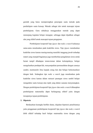26
gurulah yang harus mempersiapkan penerapan suatu metode pada
pembelajarn suatu konsep. Metode sebagai alat untuk mencapai tujuan
pembelajaran. Guru sebaiknya menggunakan metode yang dapat
menunjang kegiatan belajar mengajar, sehingga dapat dijadikan sebagai
alat yang efektif untuk mencapai tujuan pengajaran.
Pembelajaran kooperatif tipe jigsaw dan make a match keduanya
sama-sama menekankan pada keaktifan siswa. Tipe jigsaw menekankan
keaktifan siswa karena masing-masing memiliki tanggung jawab terhadap
materi yang menjadi bagiannya juga memberikan pengalaman siswa untuk
berani tampil dihadapan temen-teman dalam kelompoknya, belajar
mengeluarkan pendapat/ide, menyampaikan permasalahan dengan caranya
sendiri, mentransfer ilmu kepada orang lain dan belajar berkomunikasi
dengan baik. Sedangkan tipe make a match juga menekankan pada
keaktifan siswa karena dalam mencari pasangan siswa sambil belajar
mengetahui suatu konsep atau topik yang dalam suasana menyenangkan.
Dengan pembelajaran kooperatif tipe jigsaw dan make a match diharapkan
pembelajaran matematika dapat berlangsung efektif yaitu dengan
tercapainya tujuan pembelajaran.
2. Hipotesis
Berdasarkan kerangka berfikir diatas, diajukan hipotesis penelitiannya
yaitu penggunaan pembelajaran kooperatif tipe jigsaw dan make a match
lebih efektif terhadap hasil belajar matematika siswa dengan yang
 