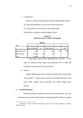 31
2. Uji Hipotesis
Hipotesis untuk uji kehomogenan populasi adalah sebagai berikut:
H0: Tidak ada perbedaan rata-rata nilai UAS keempat kelas
Hi : Ada perbedaan rata-rata nilai UAS keempat kelas
Hasil analisis uji hipotesis adalah sebagai berikut:
Tabel 3.5
Hasil Uji ANOVA Nilai UAS Populasi
ANOVA
nilai
Sum of Squares df Mean Square F Sig.
Between Groups .863 3 .288 .384 .765
Within Groups 80.942 108 .749
Total 81.804 111
Pada tabel Anova di atas diperoleh nilai sig 0,765 > 0,05,
maka Ho diterima artinya pada taraf kepercayaan 95 % tidak ada
perbedaan rata-rata nilai UAS keempat kelas.
2) Sampel
Sampel adalah bagian dari jumlah dan karakteristik yang dimiliki
oleh populasi35
. Sampel dalam penelitian ini diambil dua kelas yaitu
kelas VIIIC sebagai kelas eksperimen dan VIIIB sebagai kelas
kontrol.
C. Variabel Penelitian
Variabel penelitian merupakan sesuatu yang berbentuk apa saja yang
ditetapkan oleh peneliti untuk dipelajari sehingga diperoleh informasi tentang
35
Sugiyono, Metode Penelitian Kuantitatif, Kualitatif dan R&D, (Bandung: Alfabeta,
2008), hlm. 118
 