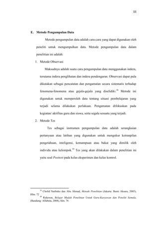 33
E. Metode Pengumpulan Data
Metode pengumpulan data adalah cara-cara yang dapat digunakan oleh
peneliti untuk mengumpulkan data. Metode pengumpulan data dalam
penelitian ini adalah:
1. Metode Observasi
Maksudnya adalah suatu cara pengumpulan data menggunakan indera,
terutama indera penglihatan dan indera pendengaran. Observasi dapat pula
dikatakan sebagai pencatatan dan pengamatan secara sistematis terhadap
fenomena-fenomena atau gejala-gejala yang diselidiki.38
Metode ini
digunakan untuk memperoleh data tentang situasi pembelajaran yang
terjadi selama dilakukan perlakuan. Pengamatan difokuskan pada
kegiatan/ aktifitas guru dan siswa, serta segala sesuatu yang terjadi.
2. Metode Tes
Tes sebagai instrumen pengumpulan data adalah serangkaian
pertanyaan atau latihan yang digunakan untuk mengukur ketranpilan
pengetahuan, inteligensi, kemampuan atau bakat yang dimilik oleh
individu atau kelompok.39
Tes yang akan dilakukan dalam penelitian ini
yaitu soal Posttest pada kelas eksperimen dan kelas kontrol.
38
Cholid Narbuko dan Abu Ahmad, Metode Penelitian (Jakarta: Bumi Aksara, 2005),
Hlm. 72
39
Riduwan, Belajar Mudah Penelitian Untuk Guru-Karyawan dan Peneliti Semula,
(Bandung: Alfabeta, 2008), hlm. 76
 