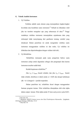 35
G. Teknik Analisis Instrumen
1. Uji Validitas
Validitas adalah suatu ukuran yang menunjukkan tingkat-tingkat
kevalidan atau kesahihan suatu instrumen.41
Sebuah tes dikatakan valid
jika tes tersebut mengukur apa yang seharusnya di ukur.42
Tinggi
rendahnya validitas instrumen menunjukkan sejauhmana data yang
terkumpul tidak menyimpang dari gambaran tentang variabel yang
dimaksud. Dalam penelitian ini untuk mengetahui validitas suatu
instrumen menggunakan validitas isi dan muka. Uji validitas ini
dilakukan dan dipertimbangkan dengan validasi oleh ahli..
2. Uji Reliabilitas
Reliabilitas menunjuk pada suatu pengertian bahwa suatu
instrumen cukup untuk digunakan sebagai alat pengumpul data karena
instrumen tersebut sudah baik.
Kaidah keputusan reliabilitas:43
Jika ‫ݎ‬ଵଵ > ‫ݎ‬௧௔௕௘௟ berarti reliabel, dan jika ‫ݎ‬ଵଵ < ‫ݎ‬௧௔௕௘௟ berarti
tidak reliabel, distribusi (r tabel) untuk ߙ = 0,05 dan derajat kebebasan
(dk = k-1) dengan k = jumlah responden.
Dalam penelitian ini, reliabilitas dicari dengan menggunakan
bantuan program iteman. Nilai reliabilitas ditunjukkan oleh nilai alpha
dalam output iteman. Nilai alpha untuk 25 item soal posttest yaitu 0,821.
41
Ibid, hlm.168
42
Muchlisin, RPKPS Evaluasi proses dan Hasil Pembelajaran Matematika, (Jogjakarta:
UIN Sunan Kalijaga, 2008) hlm. 15-16
43
Ibid, hlm 118
 