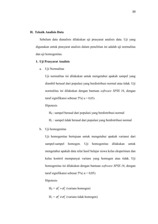 39
H. Teknik Analisis Data
Sebelum data dianalisis dilakukan uji prasyarat analisis data. Uji yang
digunakan untuk prasyarat analisis dalam penelitian ini adalah uji normalitas
dan uji homogenitas.
1. Uji Prasyarat Analisis
a. Uji Normalitas
Uji normalitas ini dilakukan untuk mengetahui apakah sampel yang
diambil berasal dari populasi yang berdistribusi normal atau tidak. Uji
normalitas ini dilakukan dengan bantuan software SPSS 16, dengan
taraf signifikansi sebesar 5%( α = 0,05).
Hipotesis
H0 : sampel berasal dari populasi yang berdistribusi normal
H1 : sampel tidak berasal dari populasi yang berdistribusi normal
b. Uji homogenitas
Uji homogenitas bertujuan untuk mengetahui apakah variansi dari
sampel-sampel homogen. Uji homogenitas dilakukan untuk
mengetahui apakah data nilai hasil belajar siswa kelas eksperimen dan
kelas kontrol mempunyai varians yang homogen atau tidak. Uji
homogenitas ini dilakukan dengan bantuan software SPSS 16, dengan
taraf signifikansi sebesar 5%( α = 0,05)
Hipotesis
H0 = (varians homogen)
H1 = (varians tidak homogen)
2
2
2
1 σσ =
2
2
2
1 σσ ≠
 
